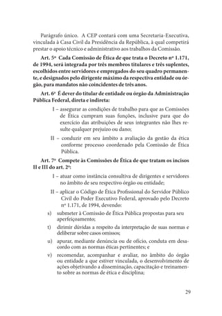 29 
Parágrafo único. A CEP contará com uma Secretaria-Executiva, vinculada à Casa Civil da Presidência da República, à qual competirá prestar o apoio técnico e administrativo aos trabalhos da Comissão. 
Art. 5º Cada Comissão de Ética de que trata o Decreto nº 1.171, de 1994, será integrada por três membros titulares e três suplentes, escolhidos entre servidores e empregados do seu quadro permanente, e designados pelo dirigente máximo da respectiva entidade ou órgão, para mandatos não coincidentes de três anos. 
Art. 6o É dever do titular de entidade ou órgão da Administração Pública Federal, direta e indireta: 
I – assegurar as condições de trabalho para que as Comissões de Ética cumpram suas funções, inclusive para que do exercício das atribuições de seus integrantes não lhes resulte qualquer prejuízo ou dano; 
II – conduzir em seu âmbito a avaliação da gestão da ética conforme processo coordenado pela Comissão de Ética Pública. 
Art. 7o Compete às Comissões de Ética de que tratam os incisos II e III do art. 2o: 
I – atuar como instância consultiva de dirigentes e servidores no âmbito de seu respectivo órgão ou entidade; 
II – aplicar o Código de Ética Profissional do Servidor Público Civil do Poder Executivo Federal, aprovado pelo Decreto nº 1.171, de 1994, devendo: 
submeter à Comissão de Ética Pública propostas para seu 
s) aperfeiçoamento; 
dirimir dúvidas a respeito da interpretação de suas normas e t) deliberar sobre casos omissos; 
apurar, mediante denúncia ou de ofício, conduta em desau) cordo com as normas éticas pertinentes; e 
recomendar, acompanhar e avaliar, no âmbito do órgão v) ou entidade a que estiver vinculada, o desenvolvimento de ações objetivando a disseminação, capacitação e treinamento sobre as normas de ética e disciplina;  