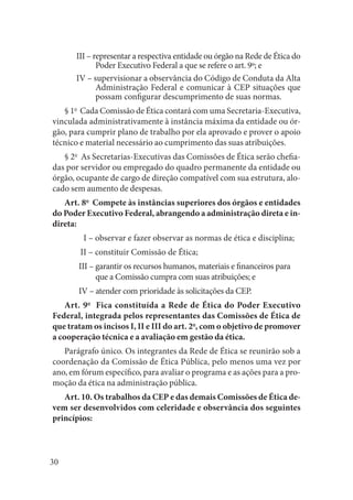 30 
III – representar a respectiva entidade ou órgão na Rede de Ética do Poder Executivo Federal a que se refere o art. 9º; e 
IV – supervisionar a observância do Código de Conduta da Alta Administração Federal e comunicar à CEP situações que possam configurar descumprimento de suas normas. 
§ 1o Cada Comissão de Ética contará com uma Secretaria-Executiva, vinculada administrativamente à instância máxima da entidade ou órgão, para cumprir plano de trabalho por ela aprovado e prover o apoio técnico e material necessário ao cumprimento das suas atribuições. 
§ 2o As Secretarias-Executivas das Comissões de Ética serão chefiadas por servidor ou empregado do quadro permanente da entidade ou órgão, ocupante de cargo de direção compatível com sua estrutura, alocado sem aumento de despesas. 
Art. 8o Compete às instâncias superiores dos órgãos e entidades do Poder Executivo Federal, abrangendo a administração direta e indireta: 
I – observar e fazer observar as normas de ética e disciplina; 
II – constituir Comissão de Ética; 
III – garantir os recursos humanos, materiais e financeiros para que a Comissão cumpra com suas atribuições; e 
IV – atender com prioridade às solicitações da CEP. 
Art. 9o Fica constituída a Rede de Ética do Poder Executivo Federal, integrada pelos representantes das Comissões de Ética de que tratam os incisos I, II e III do art. 2o, com o objetivo de promover a cooperação técnica e a avaliação em gestão da ética. 
Parágrafo único. Os integrantes da Rede de Ética se reunirão sob a 
coordenação da Comissão de Ética Pública, pelo menos uma vez por ano, em fórum específico, para avaliar o programa e as ações para a promoção da ética na administração pública. 
Art. 10. Os trabalhos da CEP e das demais Comissões de Ética devem ser desenvolvidos com celeridade e observância dos seguintes princípios:  