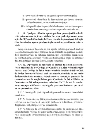 31 
I – proteção à honra e à imagem da pessoa investigada; 
II – proteção à identidade do denunciante, que deverá ser mantida sob reserva, se este assim o desejar; e 
III – independência e imparcialidade dos seus membros na apuração dos fatos, com as garantias asseguradas neste decreto. 
Art. 11. Qualquer cidadão, agente público, pessoa jurídica de direito privado, associação ou entidade de classe poderá provocar a atuação da CEP ou de Comissão de Ética, visando à apuração de infração ética imputada a agente público, órgão ou setor específico de ente estatal. 
Parágrafo único. Entende-se por agente público, para os fins deste Decreto, todo aquele que, por força de lei, contrato ou qualquer ato jurídico, preste serviços de natureza permanente, temporária, excepcional ou eventual, ainda que sem retribuição financeira, a órgão ou entidade da administração pública federal, direta e indireta. 
Art. 12. O processo de apuração de prática de ato em desrespeito ao preceituado no Código de Conduta da Alta Administração Federal e no Código de Ética Profissional do Servidor Público Civil do Poder Executivo Federal será instaurado, de ofício ou em razão de denúncia fundamentada, respeitando-se, sempre, as garantias do contraditório e da ampla defesa, pela Comissão de Ética Pública ou Comissões de Ética de que tratam os incisos II e III do art. 2º, conforme o caso, que notificará o investigado para manifestar-se, por escrito, no prazo de dez dias. 
§ 1o O investigado poderá produzir prova documental necessária à sua defesa. 
§ 2o As Comissões de Ética poderão requisitar os documentos que entenderem necessários à instrução probatória e, também, promover diligências e solicitar parecer de especialista. 
§ 3o Na hipótese de serem juntados aos autos da investigação, após a manifestação referida no caput deste artigo, novos elementos de prova, o investigado será notificado para nova manifestação, no prazo de dez dias.  