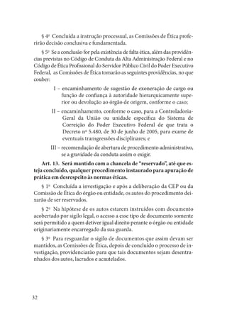 32 
§ 4o Concluída a instrução processual, as Comissões de Ética proferirão decisão conclusiva e fundamentada. 
§ 5o Se a conclusão for pela existência de falta ética, além das providências previstas no Código de Conduta da Alta Administração Federal e no Código de Ética Profissional do Servidor Público Civil do Poder Executivo Federal, as Comissões de Ética tomarão as seguintes providências, no que couber: 
I – encaminhamento de sugestão de exoneração de cargo ou função de confiança à autoridade hierarquicamente superior ou devolução ao órgão de origem, conforme o caso; 
II – encaminhamento, conforme o caso, para a Controladoria- Geral da União ou unidade específica do Sistema de Correição do Poder Executivo Federal de que trata o Decreto nº 5.480, de 30 de junho de 2005, para exame de eventuais transgressões disciplinares; e 
III – recomendação de abertura de procedimento administrativo, se a gravidade da conduta assim o exigir. 
Art. 13. Será mantido com a chancela de “reservado”, até que esteja concluído, qualquer procedimento instaurado para apuração de prática em desrespeito às normas éticas. 
§ 1o Concluída a investigação e após a deliberação da CEP ou da Comissão de Ética do órgão ou entidade, os autos do procedimento deixarão de ser reservados. 
§ 2o Na hipótese de os autos estarem instruídos com documento acobertado por sigilo legal, o acesso a esse tipo de documento somente será permitido a quem detiver igual direito perante o órgão ou entidade originariamente encarregado da sua guarda. 
§ 3o Para resguardar o sigilo de documentos que assim devam ser mantidos, as Comissões de Ética, depois de concluído o processo de investigação, providenciarão para que tais documentos sejam desentranhados dos autos, lacrados e acautelados.  