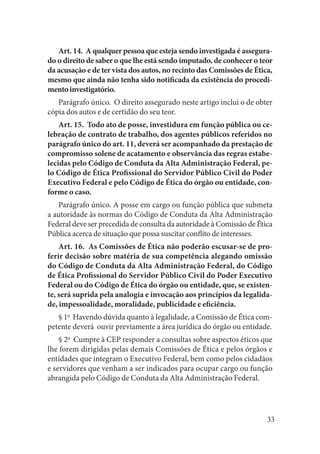 33 
Art. 14. A qualquer pessoa que esteja sendo investigada é assegurado o direito de saber o que lhe está sendo imputado, de conhecer o teor da acusação e de ter vista dos autos, no recinto das Comissões de Ética, mesmo que ainda não tenha sido notificada da existência do procedimento investigatório. 
Parágrafo único. O direito assegurado neste artigo inclui o de obter cópia dos autos e de certidão do seu teor. 
Art. 15. Todo ato de posse, investidura em função pública ou celebração de contrato de trabalho, dos agentes públicos referidos no parágrafo único do art. 11, deverá ser acompanhado da prestação de compromisso solene de acatamento e observância das regras estabelecidas pelo Código de Conduta da Alta Administração Federal, pelo Código de Ética Profissional do Servidor Público Civil do Poder Executivo Federal e pelo Código de Ética do órgão ou entidade, conforme o caso. 
Parágrafo único. A posse em cargo ou função pública que submeta a autoridade às normas do Código de Conduta da Alta Administração Federal deve ser precedida de consulta da autoridade à Comissão de Ética Pública acerca de situação que possa suscitar conflito de interesses. 
Art. 16. As Comissões de Ética não poderão escusar-se de proferir decisão sobre matéria de sua competência alegando omissão do Código de Conduta da Alta Administração Federal, do Código de Ética Profissional do Servidor Público Civil do Poder Executivo Federal ou do Código de Ética do órgão ou entidade, que, se existente, será suprida pela analogia e invocação aos princípios da legalidade, impessoalidade, moralidade, publicidade e eficiência. 
§ 1o Havendo dúvida quanto à legalidade, a Comissão de Ética competente deverá ouvir previamente a área jurídica do órgão ou entidade. 
§ 2o Cumpre à CEP responder a consultas sobre aspectos éticos que lhe forem dirigidas pelas demais Comissões de Ética e pelos órgãos e entidades que integram o Executivo Federal, bem como pelos cidadãos e servidores que venham a ser indicados para ocupar cargo ou função abrangida pelo Código de Conduta da Alta Administração Federal.  