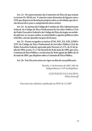 35 
Art. 23. Os representantes das Comissões de Ética de que tratam os incisos II e III do art. 2o atuarão como elementos de ligação com a CEP, que disporá em Resolução própria sobre as atividades que deverão desenvolver para o cumprimento desse mister. 
Art. 24. As normas do Código de Conduta da Alta Administração Federal, do Código de Ética Profissional do Servidor Público Civil do Poder Executivo Federal e do Código de Ética do órgão ou entidade aplicam-se, no que couber, às autoridades e agentes públicos neles referidos, mesmo quando em gozo de licença. 
Art. 25. Ficam revogados os incisos XVII, XIX, XX, XXI, XXIII e XXV do Código de Ética Profissional do Servidor Público Civil do Poder Executivo Federal, aprovado pelo Decreto nº1.171, de 22 de junho de 1994, os arts. 2o e 3o do Decreto de 26 de maio de 1999, que cria a Comissão de Ética Pública, e os Decretos de 30 de agosto de 2000 e de 18 de maio de 2001, que dispõem sobre a Comissão de Ética Pública. 
Art. 26. Este Decreto entra em vigor na data da sua publicação. 
Brasília, 1º de fevereiro de 2007; 186o da 
Independência e 119o da República. 
LUIZ INÁCIO LULA DA SILVA 
Dilma Rousseff 
Este texto não substitui o publicado no DOU de 2.2.2007  