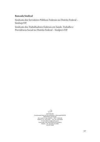 37 
EDIT 
ORA MSCoordenação-Geral de Documentação e Informação/SAA/SEMINISTÉRIO DA SAÚDESIA, trecho 4, lotes 540/610 – CEP: 71200-040Telefone: (61) 3233-2020 Fax: (61) 3233-9558E-mail: editora.ms@saude.gov.brHome page: http://www.saude.gov.br/editoraBrasília – DF, dezembro de 2008OS 0911/2008 
Bancada Sindical 
Sindicato dos Servidores Públicos Federais no Distrito Federal – Sindsep/DF 
Sindicato dos Trabalhadores Federais em Saúde, Trabalho e Previdência Social no Distrito Federal – Sindprev/DF  