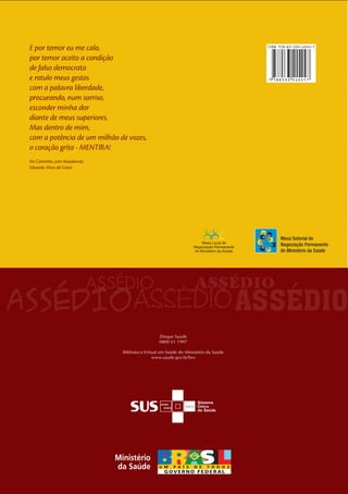 38 
Saúde0800 61 1997Biblioteca Virtual em Saúde do Ministério da Saúdewww.saude.gov.br/bvsE por temor eu me calo, por temor aceito a condição de falso democrata e rotulo meus gestos com a palavra liberdade, procurando, num sorriso, esconder minha dor diante de meus superiores. Mas dentro de mim, com a potência de um milhão de vozes, o coração grita - MENTIRA! No Caminho, com MaiakovskiEduardo Alves da CostaASSÉDIO ASSÉDIO ASSÉDIO ASSÉDIO ASSÉDIO MoralMesa Setorial deNegociação Permanentedo Ministério da SaúdeMINISTÉRIO 85-334-1544-7 