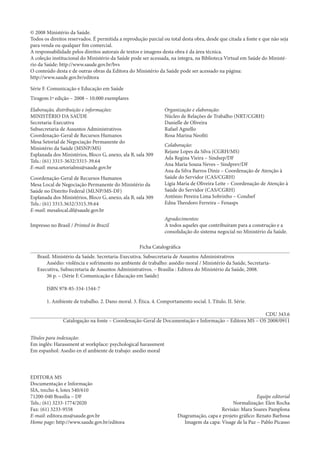 © 2008 Ministério da Saúde. 
Todos os direitos reservados. É permitida a reprodução parcial ou total desta obra, desde que citada a fonte e que não seja para venda ou qualquer fim comercial. 
A responsabilidade pelos direitos autorais de textos e imagens desta obra é da área técnica. 
A coleção institucional do Ministério da Saúde pode ser acessada, na íntegra, na Biblioteca Virtual em Saúde do Ministério da Saúde: http://www.saude.gov.br/bvs 
O conteúdo desta e de outras obras da Editora do Ministério da Saúde pode ser acessado na página: 
http://www.saude.gov.br/editora 
Série F. Comunicação e Educação em Saúde 
Tiragem:1ª edição – 2008 – 10.000 exemplares 
Elaboração, distribuição e informações: 
MINISTÉRIO DA SAÚDE 
Secretaria-Executiva 
Subsecretaria de Assuntos Administrativos 
Coordenação-Geral de Recursos Humanos 
Mesa Setorial de Negociação Permanente do 
Ministério da Saúde (MSNP/MS) 
Esplanada dos Ministérios, Bloco G, anexo, ala B, sala 309 
Tels.: (61) 3315-3632/3315-39.64 
E-mail: mesa.setorialms@saude.gov.br 
Coordenação-Geral de Recursos Humanos 
Mesa Local de Negociação Permanente do Ministério da Saúde no Distrito Federal (MLNP/MS-DF) 
Esplanada dos Ministérios, Bloco G, anexo, ala B, sala 309 
Tels.: (61) 3315.3632/3315.39.64 
E-mail: mesalocal.df@saude.gov.br 
Impresso no Brasil / Printed in Brazil 
Organização e elaboração: 
Núcleo de Relações de Trabalho (NRT/CGRH) 
Danielle de Oliveira 
Rafael Agnello 
Rosa Marina Neofiti 
Colaboração: 
Rejane Lopes da Silva (CGRH/MS) 
Ada Regina Vieira – Sindsep/DF 
Ana Maria Souza Neves – Sindprev/DF 
Ana da Silva Barros Diniz – Coordenação de Atenção à Saúde do Servidor (CAS/CGRH) 
Lígia Maria de Oliveira Leite – Coordenação de Atenção à Saúde do Servidor (CAS/CGRH) 
Antônio Pereira Lima Sobrinho – Condsef 
Edna Theodoro Ferreira – Fenasps 
Agradecimentos: 
A todos aqueles que contribuíram para a construção e a consolidação do sistema negocial no Ministério da Saúde. 
Ficha Catalográfica 
Brasil. Ministério da Saúde. Secretaria-Executiva. Subsecretaria de Assuntos Administrativos 
Assédio: violência e sofrimento no ambiente de trabalho: assédio moral / Ministério da Saúde, Secretaria- Executiva, Subsecretaria de Assuntos Administrativos. – Brasília : Editora do Ministério da Saúde, 2008. 
36 p. – (Série F. Comunicação e Educação em Saúde) 
ISBN 978-85-334-1544-7 
1. Ambiente de trabalho. 2. Dano moral. 3. Ética. 4. Comportamento social. I. Título. II. Série. 
CDU 343.6 
Catalogação na fonte – Coordenação-Geral de Documentação e Informação – Editora MS – OS 2008/0911 
Títulos para indexação: 
Em inglês: Harassment at workplace: psychological harassment 
Em espanhol: Asedio en el ambiente de trabajo: asedio moral 
EDITORA MS 
Documentação e Informação 
SIA, trecho 4, lotes 540/610 
71200-040 Brasília – DF 
Tels.: (61) 3233-1774/2020 
Fax: (61) 3233-9558 
E-mail: editora.ms@saude.gov.br 
Home page: http://www.saude.gov.br/editora 
Equipe editorial 
Normalização: Elen Rocha 
Revisão: Mara Soares Pamplona 
Diagramação, capa e projeto gráfico: Renato Barbosa 
Imagem da capa: Visage de la Paz – Pablo Picasso  