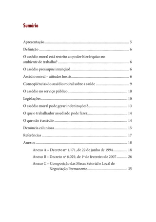 Sumário 
Apresentação................................................................................................5 
Definição......................................................................................................6 
O assédio moral está restrito ao poder hierárquico no 
ambiente de trabalho?.................................................................................6 
O assédio pressupõe intenção?...................................................................6 
Assédio moral – atitudes hostis..................................................................6 
Conseqüências do assédio moral sobre a saúde ......................................9 
O assédio no serviço público....................................................................10 
Legislações..................................................................................................10 
O assédio moral pode gerar indenizações?.............................................13 
O que o trabalhador assediado pode fazer..............................................14 
O que não é assédio...................................................................................14 
Denúncia caluniosa...................................................................................15 
Referências .................................................................................................17 
Anexos........................................................................................................18 
Anexo A – Decreto nº 1.171, de 22 de junho de 1994.................18 
Anexo B – Decreto nº 6.029, de 1º de fevereiro de 2007.............26 
Anexo C – Composição das Mesas Setorial e Local de Negociação Permanente..............................................35  