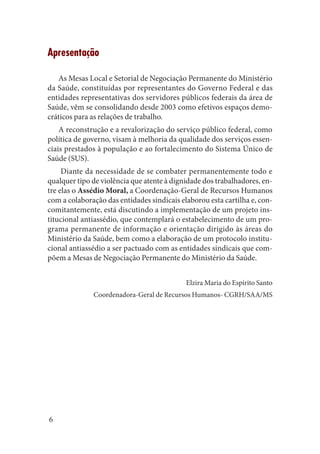 6 
Apresentação 
As Mesas Local e Setorial de Negociação Permanente do Ministério da Saúde, constituídas por representantes do Governo Federal e das entidades representativas dos servidores públicos federais da área de Saúde, vêm se consolidando desde 2003 como efetivos espaços democráticos para as relações de trabalho. 
A reconstrução e a revalorização do serviço público federal, como política de governo, visam à melhoria da qualidade dos serviços essenciais prestados à população e ao fortalecimento do Sistema Único de Saúde (SUS). 
Diante da necessidade de se combater permanentemente todo e qualquer tipo de violência que atente à dignidade dos trabalhadores, entre elas o Assédio Moral, a Coordenação-Geral de Recursos Humanos com a colaboração das entidades sindicais elaborou esta cartilha e, concomitantemente, está discutindo a implementação de um projeto institucional antiassédio, que contemplará o estabelecimento de um programa permanente de informação e orientação dirigido às áreas do Ministério da Saúde, bem como a elaboração de um protocolo institucional antiassédio a ser pactuado com as entidades sindicais que compõem a Mesas de Negociação Permanente do Ministério da Saúde. 
Elzira Maria do Espírito Santo 
Coordenadora-Geral de Recursos Humanos- CGRH/SAA/MS  