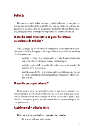 7 
Definição 
O assédio moral é toda e qualquer conduta abusiva (gesto, palavra, comportamento, atitude) que atente, por sua repetição ou sistematização, contra a dignidade ou a integridade psíquica ou física de uma pessoa, ameaçando seu emprego ou degradando o clima de trabalho. 
O assédio moral está restrito ao poder hierárquico 
no ambiente de trabalho? 
Não. A noção de assédio moral é extensiva a qualquer um no ambiente de trabalho, do topo da hierarquia à base do quadro. Podendo ser classificado como: 
assédio vertical – é praticado pelo servidor hierarquicamente yysuperior (chefe) para com os seus subordinados; 
assédio horizontal – é praticado entre colegas de serviço de yymesmo nível hierárquico; 
assédio ascendente – é praticado pelo subordinado que possui yyos conhecimentos práticos inerentes ao processo produtivo sobre o chefe. 
O assédio pressupõe intenção? 
Nem sempre ele é intencional, é possível que os atos causem efeitos no servidor assediado independente de intenção, ainda que o assediador afirme não ter desejado fazê-lo. Nesse caso existirá apenas a ignorância do agente quanto à extensão dos efeitos provocados pelo seu comportamento. 
Assédio moral – atitudes hostis 
Deterioração proposital das condições de trabalho 
Retirar da vítima a autonomia;yy  