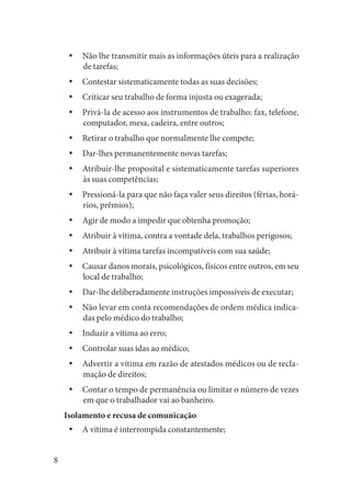 8 
Não lhe transmitir mais as informações úteis para a realização yyde tarefas; 
Contestar sistematicamente todas as suas decisões;yy 
Criticar seu trabalho de forma injusta ou exagerada;yy 
Privá-la de acesso aos instrumentos de trabalho: fax, telefone, yycomputador, mesa, cadeira, entre outros; 
Retirar o trabalho que normalmente lhe compete;yy 
Dar-lhes permanentemente novas tarefas;yy 
Atribuir-lhe proposital e sistematicamente tarefas superiores yyàs suas competências; 
Pressioná-la para que não faça valer seus direitos (férias, horáyyrios, prêmios); 
Agir de modo a impedir que obtenha promoção;yy 
Atribuir à vítima, contra a vontade dela, trabalhos perigosos;yy 
Atribuir à vítima tarefas incompatíveis com sua saúde;yy 
Causar danos morais, psicológicos, físicos entre outros, em seu yylocal de trabalho; 
Dar-lhe deliberadamente instruções impossíveis de executar;yy 
Não levar em conta recomendações de ordem médica indicayydas pelo médico do trabalho; 
Induzir a vítima ao erro;yy 
Controlar suas idas ao médico;yy 
Advertir a vítima em razão de atestados médicos ou de reclayymação de direitos; 
Contar o tempo de permanência ou limitar o número de vezes yyem que o trabalhador vai ao banheiro. 
Isolamento e recusa de comunicação 
A vítima é interrompida constantemente;yy  