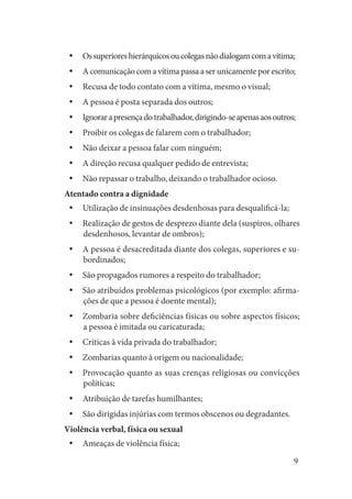 9 
Os superiores hierárquicos ou colegas não dialogam com a vítima;yy 
A comunicação com a vítima passa a ser unicamente por escrito;yy 
Recusa de todo contato com a vítima, mesmo o visual;yy 
A pessoa é posta separada dos outros;yy 
Ignorar a presença do trabalhador, dirigindo-se apenas aos outros;yy 
Proibir os colegas de falarem com o trabalhador;yy 
Não deixar a pessoa falar com ninguém;yy 
A direção recusa qualquer pedido de entrevista;yy 
Não repassar o trabalho, deixando o trabalhador ocioso.yy 
Atentado contra a dignidade 
Utilização de insinuações desdenhosas para desqualificá-la;yy 
Realização de gestos de desprezo diante dela (suspiros, olhares yydesdenhosos, levantar de ombros); 
A pessoa é desacreditada diante dos colegas, superiores e suyybordinados; 
São propagados rumores a respeito do trabalhador;yy 
São atribuídos problemas psicológicos (por exemplo: afirmayyções de que a pessoa é doente mental); 
Zombaria sobre deficiências físicas ou sobre aspectos físicos; 
yya pessoa é imitada ou caricaturada; 
Críticas à vida privada do trabalhador;yy 
Zombarias quanto à origem ou nacionalidade;yy 
Provocação quanto as suas crenças religiosas ou convicções 
yypolíticas; 
Atribuição de tarefas humilhantes;yy 
São dirigidas injúrias com termos obscenos ou degradantes.yy 
Violência verbal, física ou sexual 
Ameaças de violência física;yy  