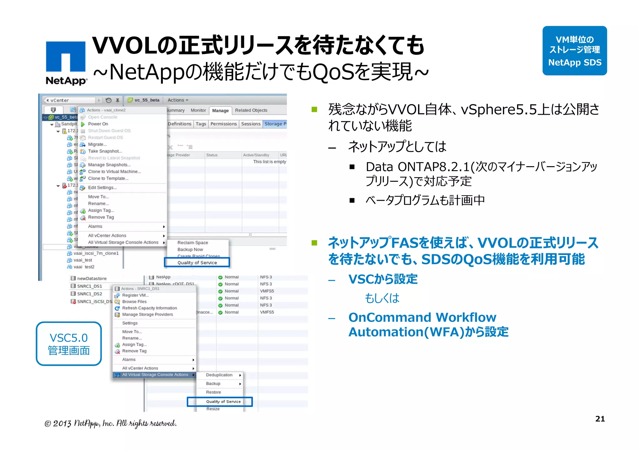 VVOLの正式リリースを待たなくても

~NetAppの機能だけでもQoSを実現~

VM単位の
ストレージ管理

NetApp SDS

残念ながらVVOL自体、vSphere5.5上は公開さ
れていない機能
– ネットアップとしては

Data ONTAP8.2.1(次のマイナーバージョンアッ
プリリース)で対応予定
ベータプログラムも計画中

ネットアップFASを使えば、VVOLの正式リリース
を待たないでも、SDSのQoS機能を利⽤可能
–

VSC5.0
管理画⾯

VSCから設定

–

OnCommand Workflow
Automation(WFA)から設定

もしくは

21

 