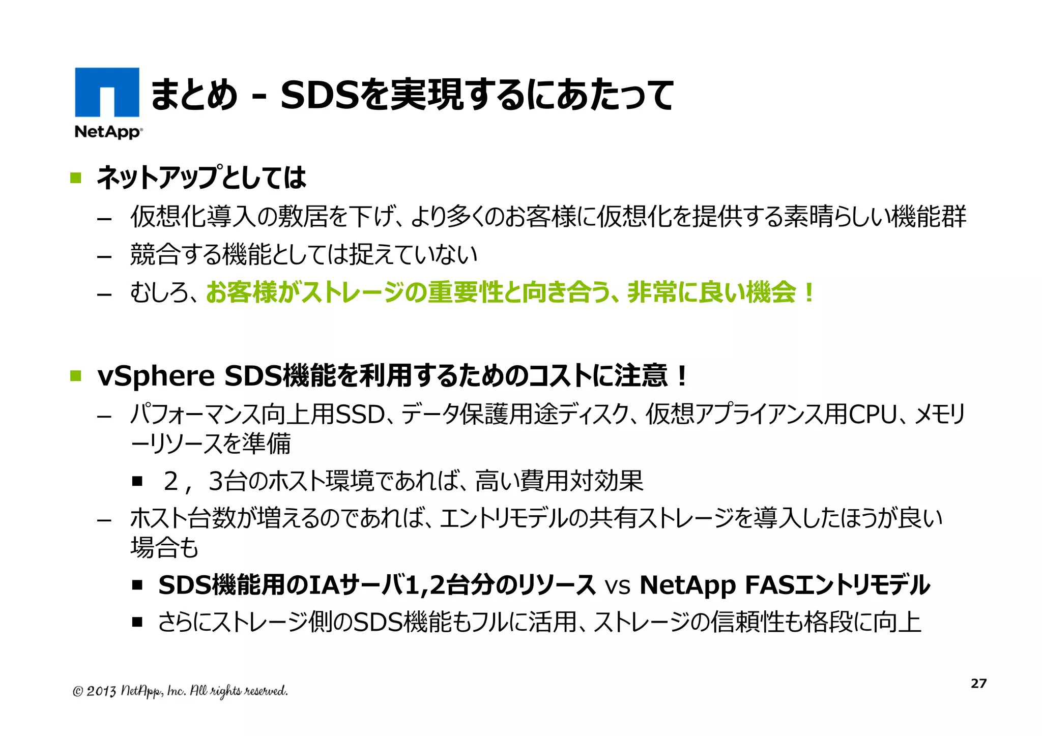 まとめ - SDSを実現するにあたって
ネットアップとしては

– 仮想化導入の敷居を下げ、より多くのお客様に仮想化を提供する素晴らしい機能群
– 競合する機能としては捉えていない
– むしろ、お客様がストレージの重要性と向き合う、非常に良い機会！

vSphere SDS機能を利⽤するためのコストに注意！

– パフォーマンス向上用SSD、データ保護用途ディスク、仮想アプライアンス用CPU、メモリ
ーリソースを準備
２，3台のホスト環境であれば、高い費用対効果
– ホスト台数が増えるのであれば、エントリモデルの共有ストレージを導⼊したほうが良い
場合も
SDS機能用のIAサーバ1,2台分のリソース vs NetApp FASエントリモデル
さらにストレージ側のSDS機能もフルに活用、ストレージの信頼性も格段に向上
27

 