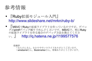 参考情報 『Ruby拡張モジュール入門』　 http://www.slideshare.net/mrkn/ruby-b/ 『 MSVC で Ruby の拡張ライブラリを作っているのですが、デバッグが printf デバッグ頼りでめんどくさいです。 MSVC で、特に Ruby の拡張ライブラリを作る場合のデバッグ方法を教えてください。 』　 http://q.hatena.ne.jp/1199577576 ※謝辞 　・むらけんさん、わかりやすいスライドありがとうございます。 　・winebarrelさん、Bookmarkerさん、情報ありがとうございます。 