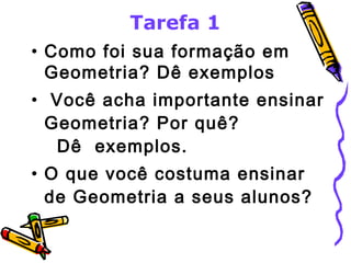 Tarefa 1 
• Como foi sua formação em 
Geometria? Dê exemplos 
• Você acha importante ensinar 
Geometria? Por quê? 
Dê exemplos. 
• O que você costuma ensinar 
de Geometria a seus alunos? 
 