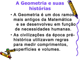 A Geometria e suas 
histórias 
• A Geometria é um dos ramos 
mais antigos da Matemática 
e se desenvolveu em função 
de necessidades humanas. 
• As civilizações da época pré-histórica 
utilizavam regras 
para medir comprimentos, 
superfícies e volumes. 
 