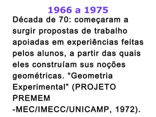 1966 a 1975 
Década de 70: começaram a 
surgir propostas de trabalho 
apoiadas em experiências feitas 
pelos alunos, a partir das quais 
eles construíam sus noções 
geométricas. “Geometria 
Experimental” (PROJETO 
PREMEM 
-MEC/IMECC/UNICAMP, 1972). 
 