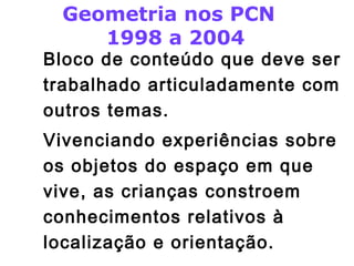 Geometria nos PCN 
1998 a 2004 
Bloco de conteúdo que deve ser 
trabalhado articuladamente com 
outros temas. 
Vivenciando experiências sobre 
os objetos do espaço em que 
vive, as crianças constroem 
conhecimentos relativos à 
localização e orientação. 
 