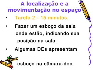A localização e a 
movimentação no espaço 
• Tarefa 2 - 15 minutos. 
• Fazer um esboço da sala 
onde estão, indicando sua 
posição na sala. 
• Algumas DEs apresentam 
o 
esboço na câmara-doc. 
 
