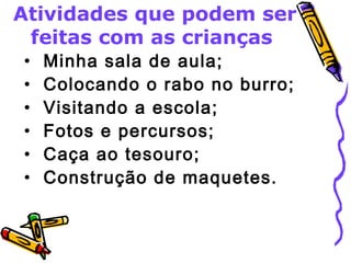 Atividades que podem ser 
feitas com as crianças 
• Minha sala de aula; 
• Colocando o rabo no burro; 
• Visitando a escola; 
• Fotos e percursos; 
• Caça ao tesouro; 
• Construção de maquetes. 
 
