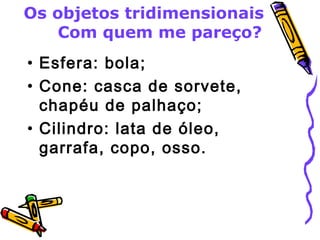 Os objetos tridimensionais 
Com quem me pareço? 
• Esfera: bola; 
• Cone: casca de sorvete, 
chapéu de palhaço; 
• Cilindro: lata de óleo, 
garrafa, copo, osso. 
 