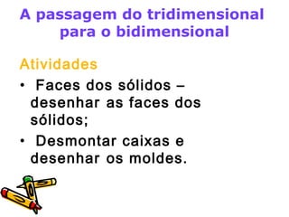A passagem do tridimensional 
para o bidimensional 
Atividades 
• Faces dos sólidos – 
desenhar as faces dos 
sólidos; 
• Desmontar caixas e 
desenhar os moldes. 
 