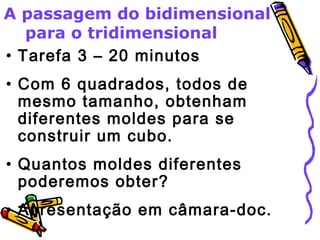 A passagem do bidimensional 
para o tridimensional 
• Tarefa 3 – 20 minutos 
• Com 6 quadrados, todos de 
mesmo tamanho, obtenham 
diferentes moldes para se 
construir um cubo. 
• Quantos moldes diferentes 
poderemos obter? 
• Apresentação em câmara-doc. 
 