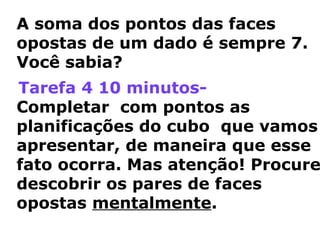 A soma dos pontos das faces 
opostas de um dado é sempre 7. 
Você sabia? 
Tarefa 4 10 minutos- 
Completar com pontos as 
planificações do cubo que vamos 
apresentar, de maneira que esse 
fato ocorra. Mas atenção! Procure 
descobrir os pares de faces 
opostas mentalmente. 
 