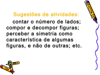 Sugestões de atividades: 
contar o número de lados; 
compor e decompor figuras; 
perceber a simetria como 
característica de algumas 
figuras, e não de outras; etc. 
 