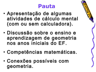 Pauta 
• Apresentação de algumas 
atividades de cálculo mental 
(com ou sem calculadora). 
• Discussão sobre o ensino e 
aprendizagem de geometria 
nos anos iniciais do EF. 
• Competências matemáticas. 
• Conexões possíveis com 
geometria. 
 