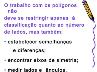 O trabalho com os polígonos 
não 
deve se restringir apenas à 
classificação quanto ao número 
de lados, mas também: 
• estabelecer semelhanças 
e diferenças; 
• encontrar eixos de simetria; 
• medir lados e ângulos. 
 