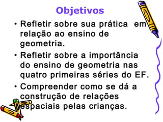 Objetivos 
• Refletir sobre sua prática em 
relação ao ensino de 
geometria. 
• Refletir sobre a importância 
do ensino de geometria nas 
quatro primeiras séries do EF. 
• Compreender como se dá a 
construção de relações 
espaciais pelas crianças. 
 