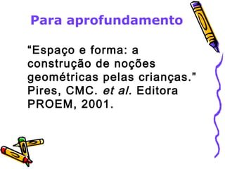 Para aprofundamento 
“Espaço e forma: a 
construção de noções 
geométricas pelas crianças.” 
Pires, CMC. et al. Editora 
PROEM, 2001. 
