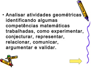 • Analisar atividades geométricas 
identificando algumas 
competências matemáticas 
trabalhadas, como experimentar, 
conjecturar, representar, 
relacionar, comunicar, 
argumentar e validar. 
 