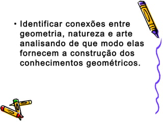• Identificar conexões entre 
geometria, natureza e arte 
analisando de que modo elas 
fornecem a construção dos 
conhecimentos geométricos. 
 