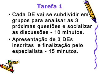 Tarefa 1 
• Cada DE vai se subdividir em 
grupos para analisar as 3 
próximas questões e socializar 
as discussões - 10 minutos. 
• Apresentação de 3 DEs 
inscritas e finalização pelo 
especialista - 15 minutos. 
 