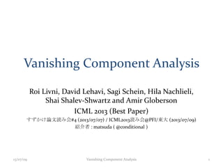 Vanishing Component Analysis
Roi Livni, David Lehavi, Sagi Schein, Hila Nachlieli,
Shai Shalev-Shwartz and Amir Globerson
ICML 2013 (Best Paper)
すずかけ論文読み会#4 (2013/07/07) / ICML2013読み会@PFI/東大 (2013/07/09)
紹介者 : matsuda ( @conditional )
13/07/09 Vanishing Component Analysis 1
 