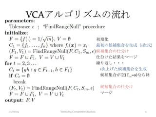初期化
最初の候補集合を生成（1次式)
候補集合の仕分け
仕分けた結果をマージ
繰り返し・・・
1次上げた候補集合を生成
候補集合が空(Ft-1=0)なら終
候補集合の仕分け
マージ
13/07/09 Vanishing Component Analysis 11
VCAアルゴリズムの流れ
 