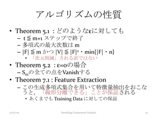 アルゴリズムの性質
• Theorem 5.1 : どのようなεに対しても
– t ≦ m+1 ステップで終了
– 多項式の最大次数は m
– |F| ≦ m かつ |V| ≦ |F|2・min{|F|・n}
• 「次元削減」される訳ではない
• Theorem 5.2 : ε=0の場合
– Smの全ての点をVanishする
• Theorem 7.1 : Feature Extraction
– この生成多項式集合を用いて特徴量抽出をおこな
うと，「線形分離できる」ことが保証される
• あくまでも Training Data に対しての保証
13/07/09 Vanishing Component Analysis 15
 