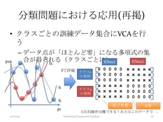 分類問題における応用(再掲)
• クラスごとの訓練データ集合にVCAを行
う
– データ点が「ほとんど零」になる多項式の集
合が得られる（クラスごとに）
(ほぼ)線形分離できる！あとはこのデータで．．
≒零殆ど非零
13/07/09 Vanishing Component Analysis 16
p1
p2
クラス2
の事例
I(Sm1) I(Sm2)
fで評価 クラス1
の事例
x x x x x
x x x x x
x x x x x
0 0 0 0 0
0 0 0 0 0
0 0 0 0 0
x x x x x
x x x x x
x x x x x
0 0 0 0 0
0 0 0 0 0
0 0 0 0 0
f2
f2
f1
f1
 