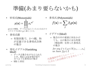 準備(あまり要らないかも)
• 単項式(Monomials) • 多項式 (Polynomials)
αは正の整数，データ点のxとごっちゃになるので
スライドでは単に p と書くことも
• 多項式環
– 有限次数で，かつ積，和
が定義できる多項式全体
の集合
• イデアル(Ideal)
– 集合の中の要素に何をかけ
ても，元の集合に戻る性質
（吸収律）を持った多項式
の集合
• 零化イデアル(Vanishing
Ideal)
– データ点集合 S が与えられた
とき，f(x) = 0 (x ∈ S)が成り
立つような多項式の集合
– I(S) と表記
13/07/09 Vanishing Component Analysis 6
 