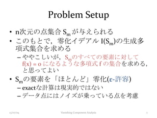 Problem Setup
• n次元の点集合 Sm が与えられる
• このもとで，零化イデアル I(Sm)の生成多
項式集合を求める
– ややこしいが，Smのすべての要素に対して
f(x) = 0 になるような多項式 f の集合を求める，
と思ってよい
• Smの要素を「ほとんど」零化(ε-許容)
– exactな計算は現実的ではない
– データ点にはノイズが乗っている点を考慮
13/07/09 Vanishing Component Analysis 7
 