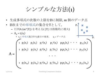 シンプルな方法(1)
• 生成多項式の次数の上限をDに制限, m 個のデータ点
• D次までの単項式の集合をTとして，
– 行列A (m*|T|) を考える( |T| は指数的に増大)
– Aij = tj(xi)
• tj = 単項式集合Tのj番目の要素， xi = データ点
A =
1 p1(x1) p2(x1) p1
2(x1) p2
2(x1) p1p2(x1) ・・・ p|T|(x1)
1 p1(x2) p2(x2) p1
2(x2) p2
2(x2) p1p2(x2) ・・・ p|T|(x2)
・・・
1 p1(xm) p2(xm) p1
2(xm) p2
2(xm) p1p2(xm) ・・・ p|T|(xm)
13/07/09 Vanishing Component Analysis 8
p1
p2
 