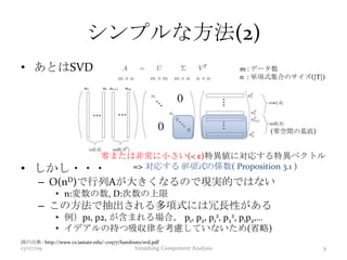 シンプルな方法(2)
• あとはSVD
• しかし・・・
– O(nD)で行列Aが大きくなるので現実的ではない
• n:変数の数, D:次数の上限
– この方法で抽出される多項式には冗長性がある
• 例）p1, p2, が含まれる場合， p1, p2, p1
2, p2
2, p1p2,…
• イデアルの持つ吸収律を考慮していないため(省略)
図の出典 : http://www.cs.iastate.edu/~cs577/handouts/svd.pdf
零または非常に小さい(< ε)特異値に対応する特異ベクトル
=> 対応する単項式の係数( Proposition 3.1 )
13/07/09 Vanishing Component Analysis 9
m : データ数
n : 単項式集合のサイズ(|T|)
(零空間の基底)
 
