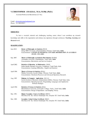 V.CHRISTOPHER AMALRAJ., M.Sc, M.Phil, [Ph.D.]
Assistant Professorin Biostatistics [12 Yrs]
E-mail: christopheramalraj@gmail.com
Phone: +91 9443239837
OBJECTIVE:
To have a research oriented and challenging teaching career, where I can contribute my research
knowledge and skills to the organization and enhance my experience through continuous Teaching, Learning and
Research work.
QUALIFICATION:
June 2015: Doctor of Philosophy in Statistics [Ph.D]
Doing SRM University at Kattankulathur, Chennai, Tamil Nadu, India
Concentrations: A STUDY ON REGIONAL CITY SIZE DISTRIBUTION IN AN INDIAN
STATE: 1951-2001.
Sep. 2007: Master of Philosophy in Statistics/Bio Statistics [M.Phil]
Annamalai University, Chidambaram, Tamil Nadu, India
Concentrations: Biostatistics and Survival Analysis
April 2002: Bachelor of Education in Mathematics [B.Ed]
Indira Gandhi Deemed University, Coimbatore, Tamil Nadu, India
Concentrations: Learning Difficulties, English and Statistics
April 1996: Master of Science in Statistics [M.Sc]
Madras University, Loyola College, Chennai, Tamil Nadu, India
Concentrations: Stochastic Processes and Advanced Operations Research.
Aug. 1995 Diploma in Computer Applications [D.C.A]
Loyola Institute of Business Administration [LIBA], Chennai, Tamil Nadu, India
Concentrations: Operating Systems, Programming Languages and Application
Software Packages
April 1994: Bachelor of Science in Statistics [B.Sc]
Bharathidasan University, St.Joseph’s College, Trichy, Tamil Nadu, India
Concentrations: Design of Experiments and Sampling Theory
Mar. 1991: Higher Secondary Course Certificate [HSCC]
Don Bosco Hr. Sec. School, Varadarajan Pet, Arriyalur DT, Tamil Nadu, India
Mar. 1989: Secondary School Living Certificate [SSLC]
Don Bosco Hr. Sec. School, Varadarajan Pet, Arriyalur DT, Tamil Nadu, India
 