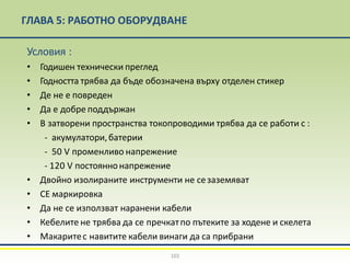 ГЛАВА 5: РАБОТНО ОБОРУДВАНЕ
101
Условия :
• Годишен технически преглед
• Годността трябва да бъде обозначена върху отделен стикер
• Де не е повреден
• Да е добре поддържан
• В затворени пространства токопроводими трябва да се работи с :
- акумулатори,батерии
- 50 V променливо напрежение
- 120 V постояннонапрежение
• Двойно изолираните инструменти не сезаземяват
• СЕ маркировка
• Да не се използват наранени кабели
• Кебелите не трябва да се пречкатпо пътеките за ходене и скелета
• Макаритес навитите кабели винаги да са прибрани
 