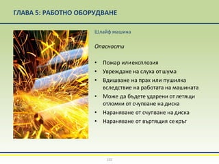 ГЛАВА 5: РАБОТНО ОБОРУДВАНЕ
Шлайф машина
Опасности
• Пожар илиексплозия
• Увреждане на слуха отшума
• Вдишване на прах или пушилка
вследствие на работата на машината
• Може да бъдете ударени отлетящи
отломки от счупване на диска
• Нараняване от счупване на диска
• Нараняване от въртящия секръг
102
 