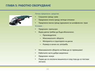 ГЛАВА 5: РАБОТНО ОБОРУДВАНЕ
Лични предпазни средства
• Слушалки срещу сума
• Предпазни очила срещу летящи отломки
• Предпазна маска срещу вдишване на шлифовъчен прах
Условия :
• Предпазен прекъсвач
• Върху диска трябва да бъдеобозначено:
– Производителя
– Максималните обороти
– Материята и структората на диска
– Размер и начин на употреба
• Максималните обороти не бива да се превишават
• Работните части добре закрепени
• Предпазен кожух
• Първо да се изключи машината и след това да се постави
легнала
103
 