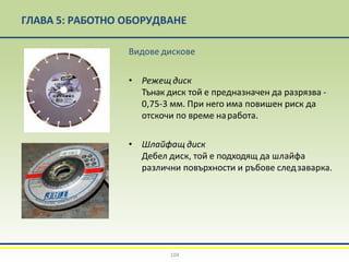 ГЛАВА 5: РАБОТНО ОБОРУДВАНЕ
Видове дискове
• Режещ диск
Тънак диск той е предназначен да разрязва -
0,75-3 мм. При него има повишен риск да
отскочи по време наработа.
• Шлайфащ диск
Дебел диск, той е подходящ да шлайфа
различни повърхности и ръбове следзаварка.
104
 