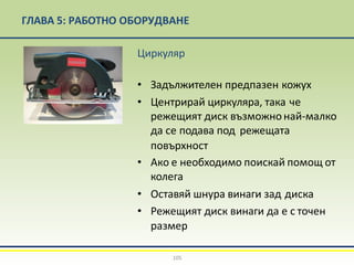 ГЛАВА 5: РАБОТНО ОБОРУДВАНЕ
Циркуляр
• Задължителен предпазен кожух
• Центрирай циркуляра, така че
режещият диск възможнонай-малко
да се подава под режещата
повърхност
• Ако е необходимо поискай помощ от
колега
• Оставяй шнура винаги зад диска
• Режещият диск винаги да е с точен
размер
105
 