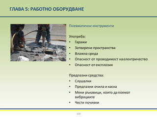 ГЛАВА 5: РАБОТНО ОБОРУДВАНЕ
Пневматични инструменти
Употреба:
• Гаражи
• Затворени пространства
• Влажна среда
• Опасност от проводимост наелектричество
• Опасност от експлозия
Предпазни средства:
• Слушалки
• Предпазни очила и каска
• Меки ръкавици, които дапоемат
вибрациите
• Чести почивки
109
 
